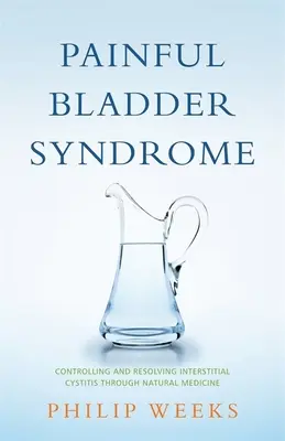 Le syndrome de la vessie douloureuse : Contrôler et résoudre la cystite interstitielle par la médecine naturelle - Painful Bladder Syndrome: Controlling and Resolving Interstitial Cystitis Through Natural Medicine