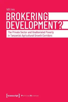 Brokering Development? : The Private Sector and Unalleviated Poverty in Tanzania's Agricultural Growth Corridors (Le secteur privé et la pauvreté non atténuée dans les couloirs de croissance agricole de la Tanzanie) - Brokering Development?: The Private Sector and Unalleviated Poverty in Tanzania's Agricultural Growth Corridors