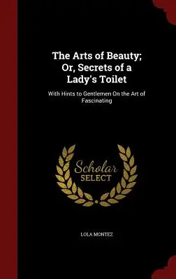 Les arts de la beauté, ou les secrets de la toilette d'une dame : Avec des conseils à l'intention des messieurs sur l'art de fasciner - The Arts of Beauty; Or, Secrets of a Lady's Toilet: With Hints to Gentlemen On the Art of Fascinating