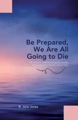 Préparez-vous, nous allons tous mourir : les leçons de vie que j'ai apprises au cours de mon voyage en prenant soin de mes proches malades. - Be Prepared, We Are All Going to Die: Life Lessons I Learned along My Journey While Caring for My Sick Loved Ones