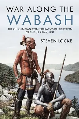 La guerre le long de la Wabash : La destruction de l'armée américaine par la confédération des Indiens de l'Ohio, 1791 - War Along the Wabash: The Ohio Indian Confederacy's Destruction of the Us Army, 1791