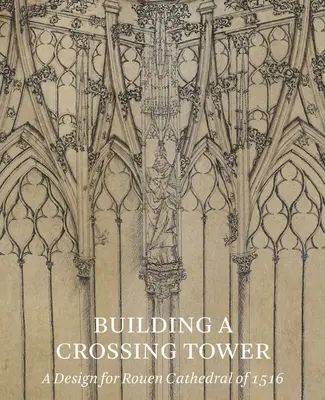 La construction d'une tour de croisement : Un projet pour la cathédrale de Rouen de 1516 - Building a Crossing Tower: A Design for Rouen Cathedral of 1516