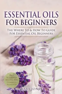 Les huiles essentielles pour les débutants : Le guide des huiles essentielles pour les débutants. - Essential Oils for Beginners: The Where To & How To Guide For Essential Oil Beginners