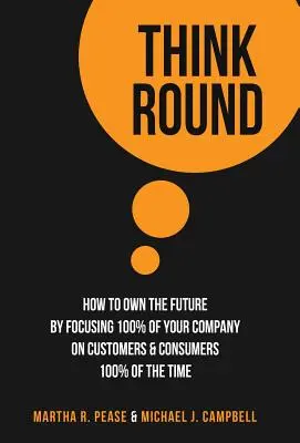 Think Round : Comment s'approprier l'avenir en concentrant 100 % de votre entreprise sur les clients et les consommateurs, 100 % du temps - Think Round: How To Own The Future By Focusing 100% Of Your Company On Customers & Consumers 100% Of The Time