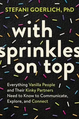 Avec des paillettes sur le dessus : Tout ce que les personnes vanilles et leurs partenaires pervers doivent savoir pour communiquer, explorer et se connecter. - With Sprinkles on Top: Everything Vanilla People and Their Kinky Partners Need to Know to Communicate, Explore, and Connect