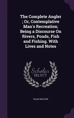 The Complete Angler ; Or, Contemplative Man's Recreation ; Being a Discourse On Rivers, Ponds, Fish and Fishing. Avec des vies et des notes - The Complete Angler; Or, Contemplative Man's Recreation; Being a Discourse On Rivers, Ponds, Fish and Fishing. With Lives and Notes