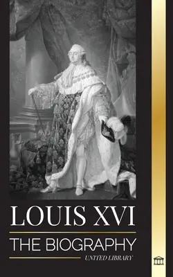 Louis XVI : La biographie du dernier roi de France, la révolution et la chute de la monarchie - Louis XVI: The Biography of the Last French King, Revolution and the Fall of the Monarchy