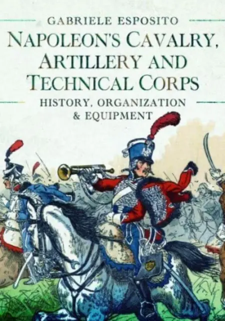 Cavalerie, artillerie et corps techniques de Napoléon 1799-1815 : Histoire, organisation et équipement - Napoleon's Cavalry, Artillery and Technical Corps 1799-1815: History, Organization and Equipment