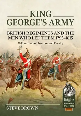 L'armée du roi George : Les régiments britanniques et les hommes qui les ont dirigés 1793-1815 : Volume 1 - Administration et cavalerie - King George's Army: British Regiments and the Men Who Led Them 1793-1815: Volume 1 - Administration and Cavalry