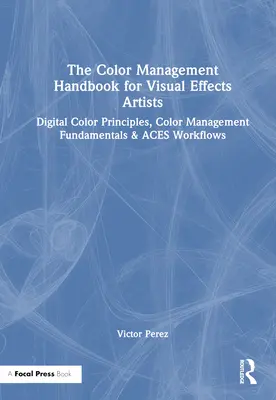 Le manuel de gestion des couleurs pour les artistes des effets visuels : Principes de la couleur numérique, principes fondamentaux de la gestion de la couleur et flux de travail Aces - The Color Management Handbook for Visual Effects Artists: Digital Color Principles, Color Management Fundamentals & Aces Workflows