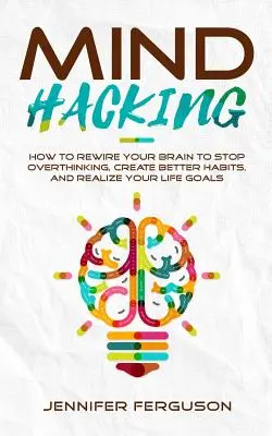 Mind Hacking : Comment reconnecter votre cerveau pour arrêter de trop penser, créer de meilleures habitudes et réaliser vos objectifs de vie - Mind Hacking: How To Rewire Your Brain To Stop Overthinking, Create Better Habits And Realize Your Life Goals