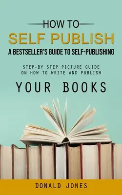 Comment s'auto-publier : Un guide de l'auto-édition pour les auteurs de best-sellers (Guide illustré étape par étape sur la façon d'écrire et de publier vos livres) - How to Self Publish: A Bestseller's Guide to Self-publishing (Step-by Step Picture Guide on How to Write and Publish Your Books)