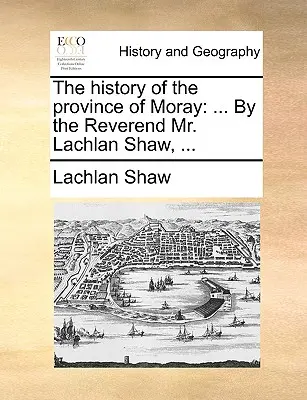 L'histoire de la province de Moray : Par le révérend M. Lachlan Shaw, ... - The History of the Province of Moray: By the Reverend Mr. Lachlan Shaw, ...