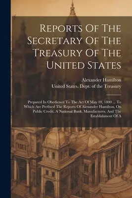 Rapports du secrétaire du Trésor des États-Unis : Préparés en vertu de la loi du 10 mai 1800 ... Auxquels sont annexés les rapports - Reports Of The Secretary Of The Treasury Of The United States: Prepared In Obedience To The Act Of May 10, 1800 ... To Which Are Prefixed The Reports