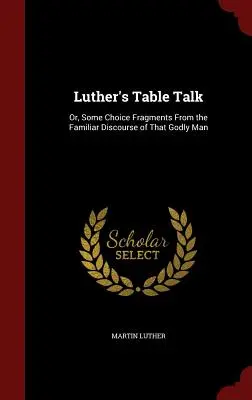 Les conversations de table de Luther : Ou quelques fragments choisis du discours familier de cet homme de Dieu - Luther's Table Talk: Or, Some Choice Fragments From the Familiar Discourse of That Godly Man