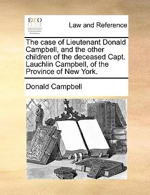 Le cas du lieutenant Donald Campbell et des autres enfants du défunt capitaine Lauchlin Campbell, de la province de New York. - The Case of Lieutenant Donald Campbell, and the Other Children of the Deceased Capt. Lauchlin Campbell, of the Province of New York.