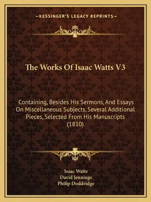 The Works Of Isaac Watts V3 : Containing, Besides His Sermons, and Essays On Miscellaneous Subjects, Several Additional Pieces, Selected from His Ma - The Works Of Isaac Watts V3: Containing, Besides His Sermons, And Essays On Miscellaneous Subjects, Several Additional Pieces, Selected From His Ma