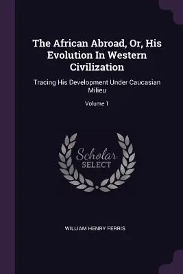 L'Africain à l'étranger, ou son évolution dans la civilisation occidentale : L'Africain à l'étranger, ou son évolution dans la civilisation occidentale : son évolution dans le milieu caucasien ; volume 2 - The African Abroad, Or, His Evolution In Western Civilization: Tracing His Development Under Caucasian Milieu; Volume 1
