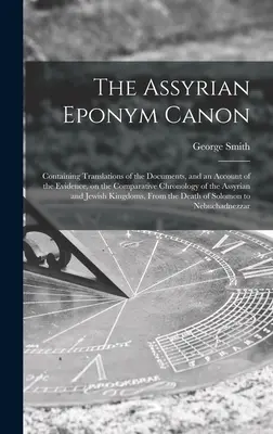 The Assyrian Eponym Canon ; Containing Translations of the Documents, and an Account of the Evidence, on the Comparative Chronology of the Assyrian and Assyrian Eponym Canon. - The Assyrian Eponym Canon; Containing Translations of the Documents, and an Account of the Evidence, on the Comparative Chronology of the Assyrian and