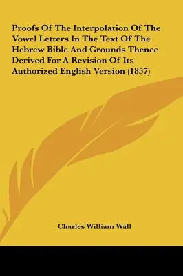 Les preuves de l'interpolation des voyelles dans le texte de la Bible hébraïque et les raisons qui en découlent pour une révision de sa version anglaise autorisée - Proofs of the Interpolation of the Vowel Letters in the Text of the Hebrew Bible and Grounds Thence Derived for a Revision of Its Authorized English V