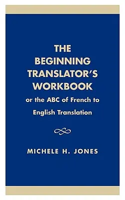 Le manuel du traducteur débutant : Ou l'ABC de la traduction du français vers l'anglais - The Beginning Translator's Workbook: Or the ABC of French to English Translation