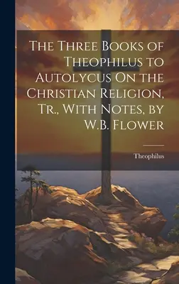 Les trois livres de Théophile à Autolycus sur la religion chrétienne, Tr. avec notes, par W.B. Flower - The Three Books of Theophilus to Autolycus On the Christian Religion, Tr., With Notes, by W.B. Flower