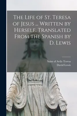 La vie de sainte Thérèse de Jésus ... Écrite par elle-même. Traduite de l'espagnol par D. Lewis - The Life of St. Teresa of Jesus ... Written by Herself. Translated From the Spanish by D. Lewis
