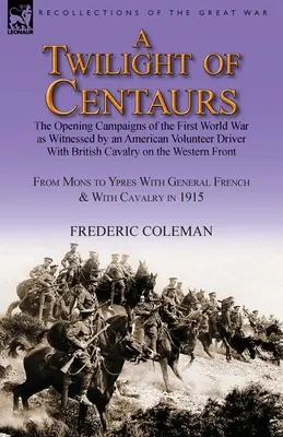 Un crépuscule de centaures : les premières campagnes de la Première Guerre mondiale vues par un chauffeur volontaire américain dans la cavalerie britannique sur le front de la guerre. - A Twilight of Centaurs: The Opening Campaigns of the First World War as Witnessed by an American Volunteer Driver with British Cavalry on the