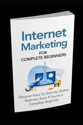 Marketing Internet pour les débutants : Découvrez comment démarrer une activité en ligne même si vous êtes un débutant complet - Internet Marketing for Complete Beginners: Discover How To Start An Online Business Even If You're A Complete Beginner