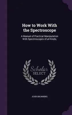 Comment travailler avec le spectroscope : Un manuel de manipulation pratique avec des spectroscopes de toutes sortes, - How to Work With the Spectroscope: A Manual of Practical Manipulation With Spectroscopes of all Kinds,