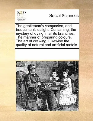 Le compagnon du gentleman et le plaisir du commerçant. Le mystère de la teinture dans toutes ses branches, la manière de préparer les couleurs, l'art de la peinture, etc. - The Gentleman's Companion, and Tradesman's Delight. Containing, the Mystery of Dying in All Its Branches. the Manner of Preparing Colours. the Art of