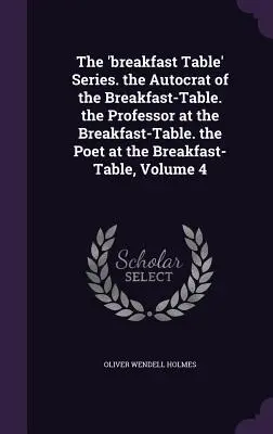 The 'breakfast Table' Series. the Autocrat of the Breakfast-Table. the Professor at the Breakfast-Table. the Poet at the Breakfast-Table, Volume 4