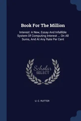 Livre pour le million : L'intérêt : Un nouveau système de calcul des intérêts, un essai et un système infaillible ... Sur toutes les sommes, et à n'importe quel taux par centime - Book For The Million: Interest: A New, Essay And Infallible System Of Computing Interest ... On All Sums, And At Any Rate Per Cent