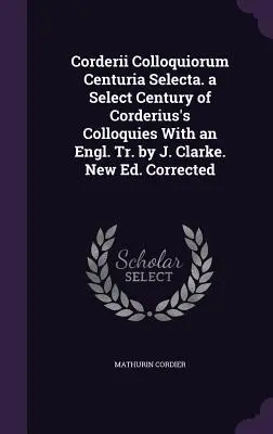 Corderii Colloquiorum Centuria Selecta. a Select Century of Corderius's Colloquies With an Engl. Tr. by J. Clarke. Nouvelle édition. Corrigé - Corderii Colloquiorum Centuria Selecta. a Select Century of Corderius's Colloquies With an Engl. Tr. by J. Clarke. New Ed. Corrected