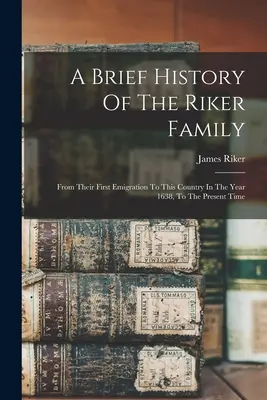 Une brève histoire de la famille Riker : Depuis leur première émigration dans ce pays en 1638 jusqu'à aujourd'hui - A Brief History Of The Riker Family: From Their First Emigration To This Country In The Year 1638, To The Present Time