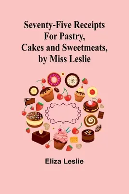 Soixante-quinze recettes de pâtisseries, gâteaux et sucreries, par Miss Leslie - Seventy-Five Receipts for Pastry, Cakes and Sweetmeats, by Miss Leslie