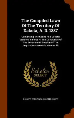 The Compiled Laws Of The Territory Of Dakota, A. D. 1887 : Comprenant les codes et les statuts généraux en vigueur à la fin de la dix-septième session. - The Compiled Laws Of The Territory Of Dakota, A. D. 1887: Comprising The Codes And General Statutes In Force At The Conclusion Of The Seventeenth Sess
