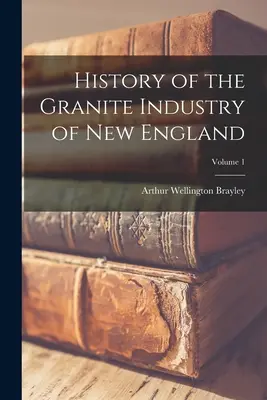 Histoire de l'industrie du granit en Nouvelle-Angleterre ; Volume 1 - History of the Granite Industry of New England; Volume 1