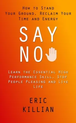 Say No : How to Stand Your Ground, Reclaim Your Time and Energy (Learn the Essential High Performance Skill, Stop People Pleasi) - Say No: How to Stand Your Ground, Reclaim Your Time and Energy (Learn the Essential High Performance Skill, Stop People Pleasi