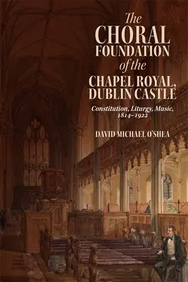La fondation chorale de la chapelle royale du château de Dublin : Constitution, liturgie, musique, 1814-1922 - The Choral Foundation of the Chapel Royal, Dublin Castle: Constitution, Liturgy, Music, 1814-1922