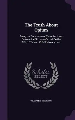 La vérité sur l'opium : la substance de trois conférences prononcées à St. James's Hall les 9, 16 et 23 février derniers - The Truth About Opium: Being the Substance of Three Lectures Delivered at St. James's Hall On the 9Th, 16Th, and 23Rd February Last