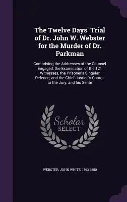 The Twelve Days' Trial of Dr. John W. Webster for the Murder of Dr. Parkman : Comprising the Addresses of the Counsel Engaged, the Examination of the 1 - The Twelve Days' Trial of Dr. John W. Webster for the Murder of Dr. Parkman: Comprising the Addresses of the Counsel Engaged, the Examination of the 1