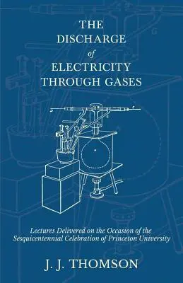 The Discharge of Electricity Through Gases - Lectures Delivered on the Occasion of the Sesquicentennial Celebration of Princeton University (La décharge d'électricité à travers les gaz - Conférences données à l'occasion de la célébration du Sesquicentenaire de l'Université de Princeton) - The Discharge of Electricity Through Gases - Lectures Delivered on the Occasion of the Sesquicentennial Celebration of Princeton University