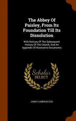 L'abbaye de Paisley, de sa fondation à sa dissolution : Le livre de l'abbé de Paisley, depuis sa fondation jusqu'à sa dissolution, avec des notices sur l'histoire ultérieure de l'église et un appendice illustrant l'histoire de Paisley. - The Abbey Of Paisley, From Its Foundation Till Its Dissolution: With Notices Of The Subsequent History Of The Church, And An Appendix Of Illustrative