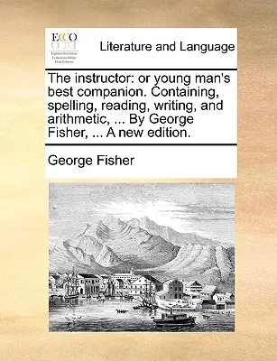L'instructeur : Ou le meilleur compagnon du jeune homme. Contenant l'orthographe, la lecture, l'écriture et l'arithmétique, ... par George Fisher, ... a New - The Instructor: Or Young Man's Best Companion. Containing, Spelling, Reading, Writing, and Arithmetic, ... by George Fisher, ... a New