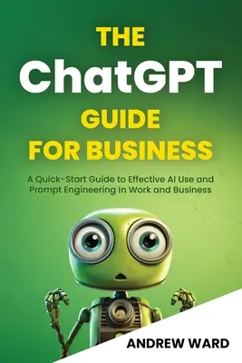 Le guide ChatGPT pour les entreprises : Un guide de démarrage rapide pour l'utilisation efficace de l'IA et l'ingénierie rapide au travail et dans les affaires - The ChatGPT Guide for Business: A Quick-Start Guide to Effective AI Use and Prompt Engineering In Work and Business