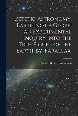 Astronomie zététique. La Terre n'est pas un globe ! une enquête expérimentale sur la véritable figure de la Terre, par « parallaxe ». - Zetetic Astronomy. Earth Not a Globe! an Experimental Inquiry Into the True Figure of the Earth, by 'parallax'