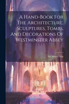 Un manuel sur l'architecture, les sculptures, les tombes et les décorations de l'abbaye de Westminster - A Hand-book For The Architecture, Sculptures, Tombs, And Decorations Of Westminster Abbey