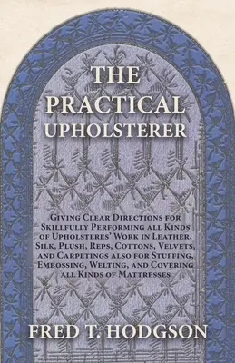 The Practical Upholsterer Giving Clear Directions for Skillfully Performing all Kind of Upholsteres' Work : Cuir, soie, peluche, tissus, cotons, velours, etc. - The Practical Upholsterer Giving Clear Directions for Skillfully Performing all Kinds of Upholsteres' Work: Leather, Silk, Plush, Reps, Cottons, Velve