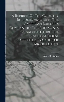 Une réimpression de The Country Builder's Assistant, The American Builder's Companion, The Rudiments of Architecture, The Practical House Carpenter, Practice - A Reprint Of The Country Builder's Assistant, The American Builder's Companion, The Rudiments Of Architecture, The Practical House Carpenter, Practice